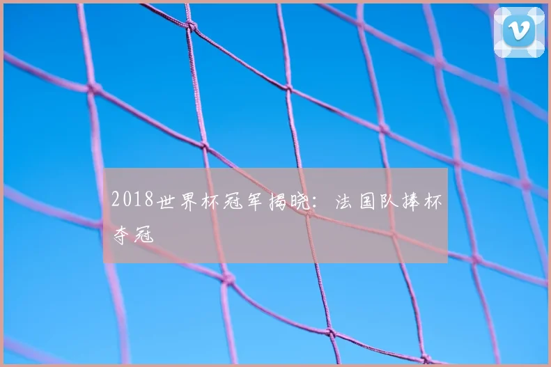 2018世界杯冠军揭晓：法国队捧杯夺冠