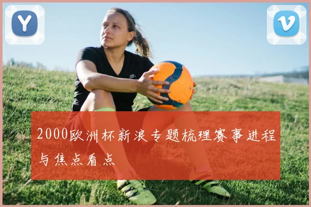2000欧洲杯新浪专题梳理赛事进程与焦点看点