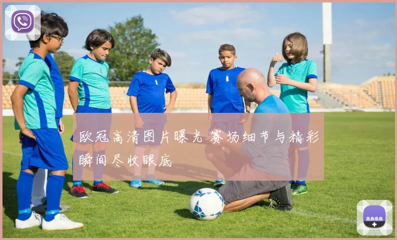 欧冠高清图片曝光 赛场细节与精彩瞬间尽收眼底