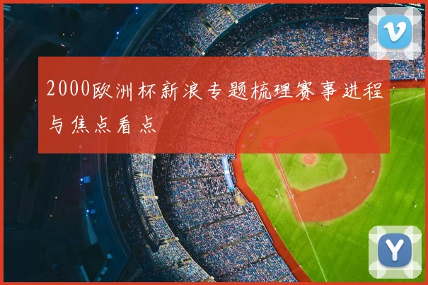 2000欧洲杯新浪专题梳理赛事进程与焦点看点