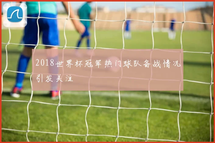 2018世界杯冠军热门球队备战情况引发关注