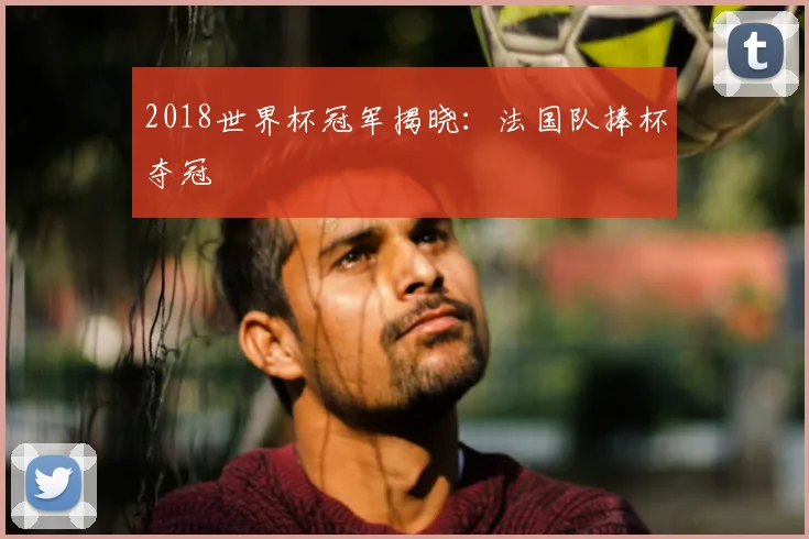 2018世界杯冠军揭晓：法国队捧杯夺冠